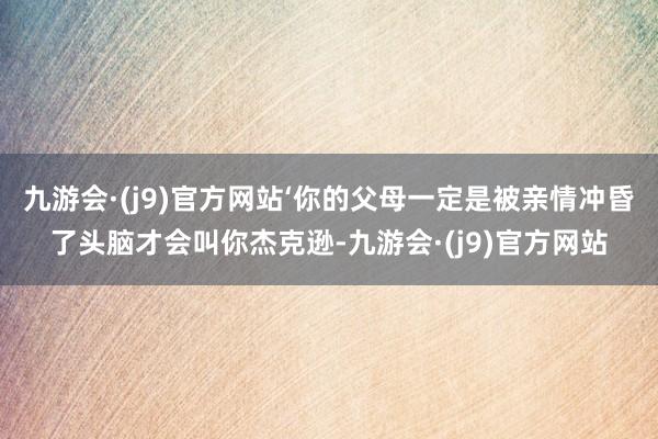 九游会·(j9)官方网站‘你的父母一定是被亲情冲昏了头脑才会叫你杰克逊-九游会·(j9)官方网站