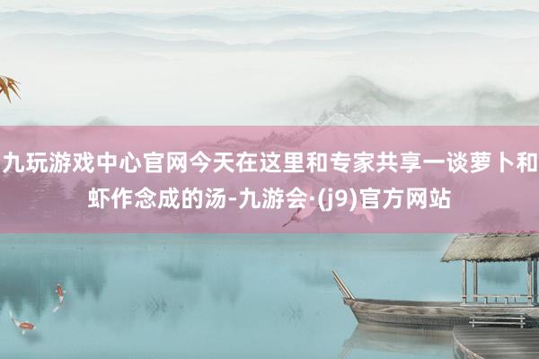 九玩游戏中心官网今天在这里和专家共享一谈萝卜和虾作念成的汤-九游会·(j9)官方网站