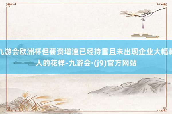 九游会欧洲杯但薪资增速已经持重且未出现企业大幅裁人的花样-九游会·(j9)官方网站