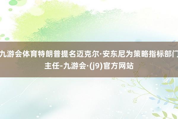 九游会体育特朗普提名迈克尔·安东尼为策略指标部门主任-九游会·(j9)官方网站