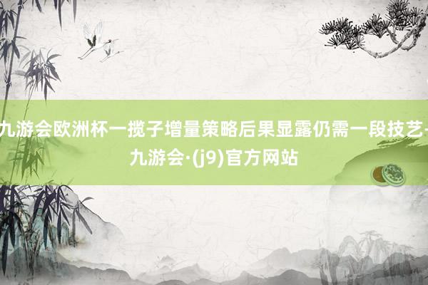 九游会欧洲杯一揽子增量策略后果显露仍需一段技艺-九游会·(j9)官方网站