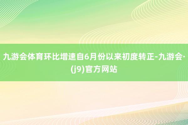 九游会体育环比增速自6月份以来初度转正-九游会·(j9)官方网站