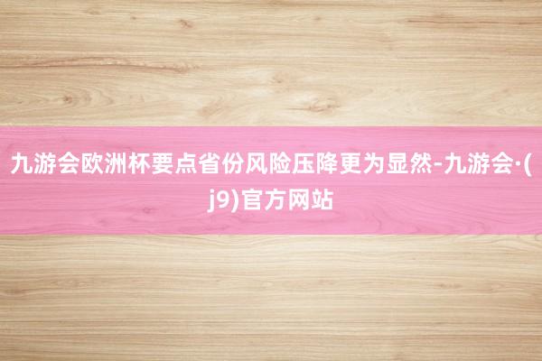九游会欧洲杯要点省份风险压降更为显然-九游会·(j9)官方网站