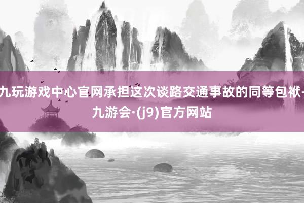 九玩游戏中心官网承担这次谈路交通事故的同等包袱-九游会·(j9)官方网站