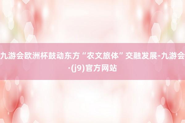 九游会欧洲杯鼓动东方“农文旅体”交融发展-九游会·(j9)官方网站
