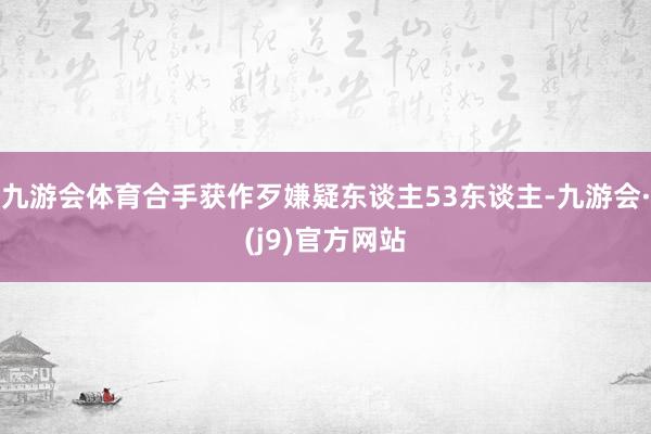 九游会体育合手获作歹嫌疑东谈主53东谈主-九游会·(j9)官方网站