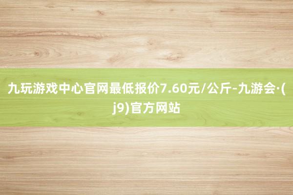 九玩游戏中心官网最低报价7.60元/公斤-九游会·(j9)官方网站