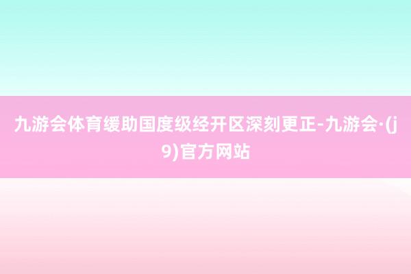 九游会体育缓助国度级经开区深刻更正-九游会·(j9)官方网站