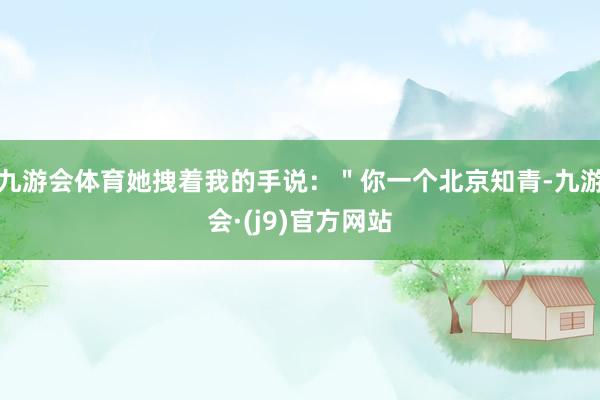 九游会体育她拽着我的手说：＂你一个北京知青-九游会·(j9)官方网站