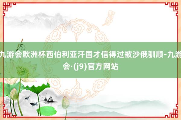 九游会欧洲杯西伯利亚汗国才信得过被沙俄驯顺-九游会·(j9)官方网站