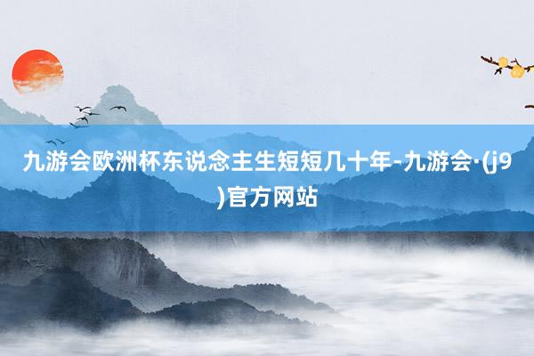 九游会欧洲杯东说念主生短短几十年-九游会·(j9)官方网站