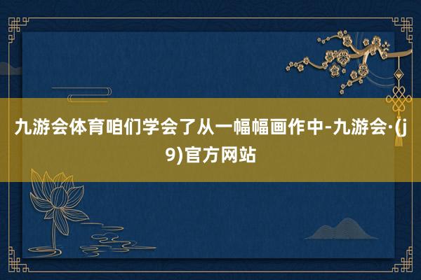 九游会体育咱们学会了从一幅幅画作中-九游会·(j9)官方网站