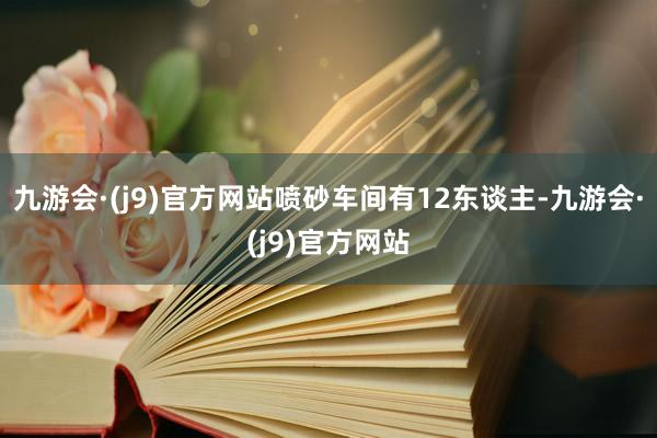 九游会·(j9)官方网站喷砂车间有12东谈主-九游会·(j9)官方网站