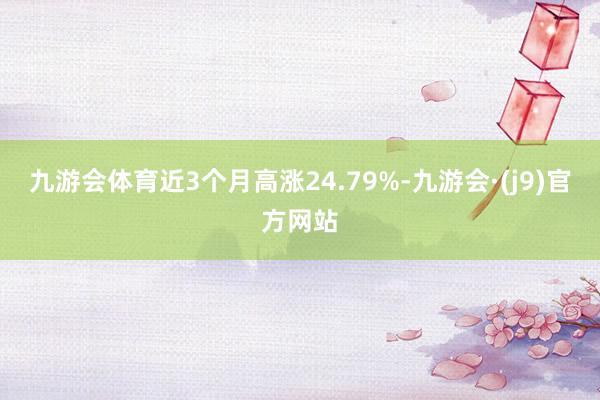 九游会体育近3个月高涨24.79%-九游会·(j9)官方网站