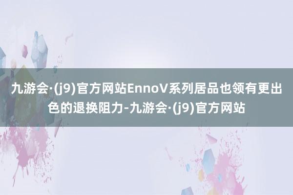 九游会·(j9)官方网站EnnoV系列居品也领有更出色的退换阻力-九游会·(j9)官方网站