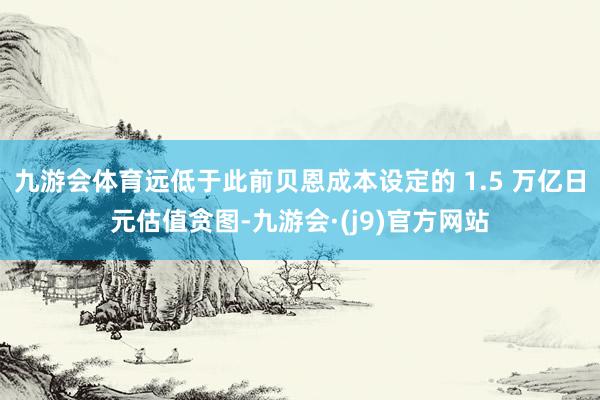 九游会体育远低于此前贝恩成本设定的 1.5 万亿日元估值贪图-九游会·(j9)官方网站