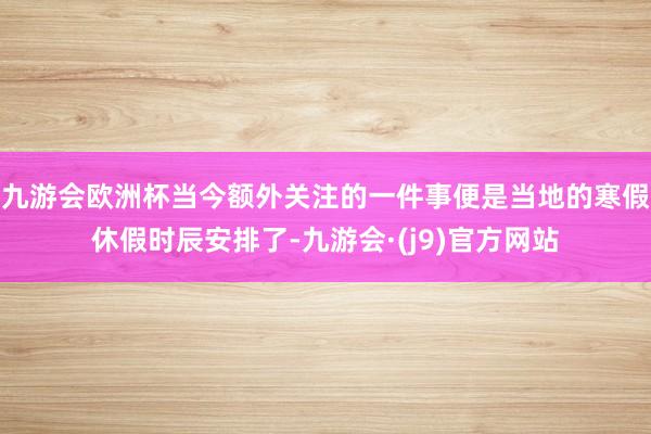 九游会欧洲杯当今额外关注的一件事便是当地的寒假休假时辰安排了-九游会·(j9)官方网站
