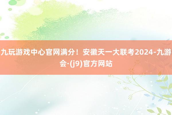 九玩游戏中心官网满分！安徽天一大联考2024-九游会·(j9)官方网站