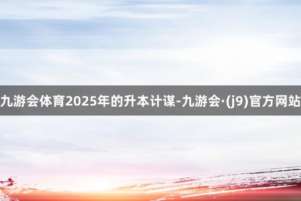 九游会体育2025年的升本计谋-九游会·(j9)官方网站