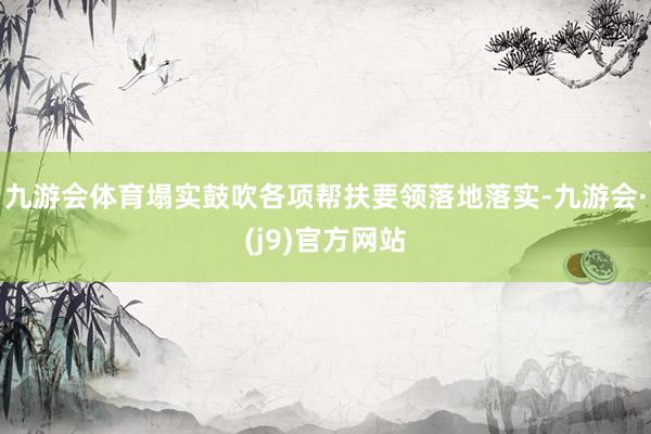 九游会体育塌实鼓吹各项帮扶要领落地落实-九游会·(j9)官方网站