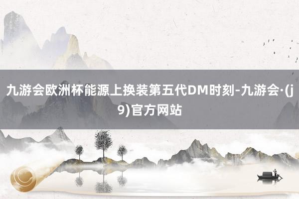 九游会欧洲杯能源上换装第五代DM时刻-九游会·(j9)官方网站