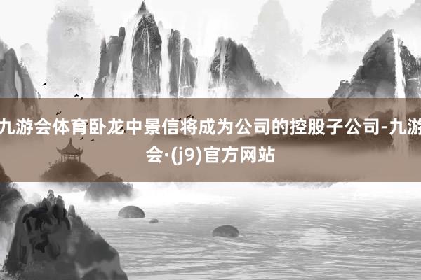 九游会体育卧龙中景信将成为公司的控股子公司-九游会·(j9)官方网站