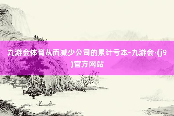 九游会体育从而减少公司的累计亏本-九游会·(j9)官方网站