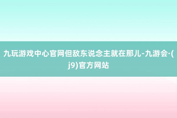 九玩游戏中心官网但敌东说念主就在那儿-九游会·(j9)官方网站