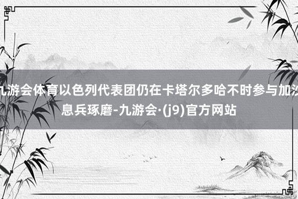 九游会体育以色列代表团仍在卡塔尔多哈不时参与加沙息兵琢磨-九游会·(j9)官方网站