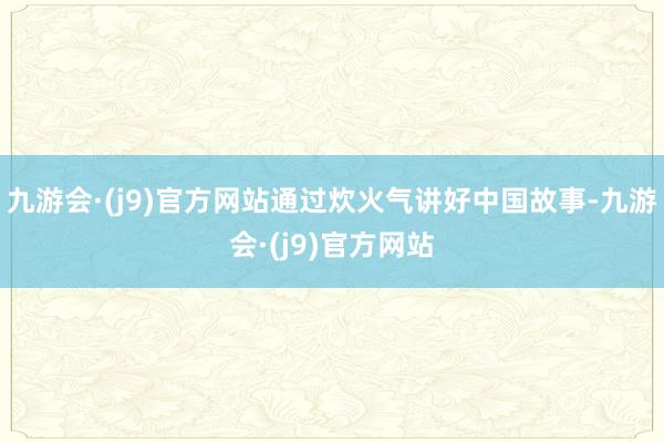 九游会·(j9)官方网站通过炊火气讲好中国故事-九游会·(j9)官方网站