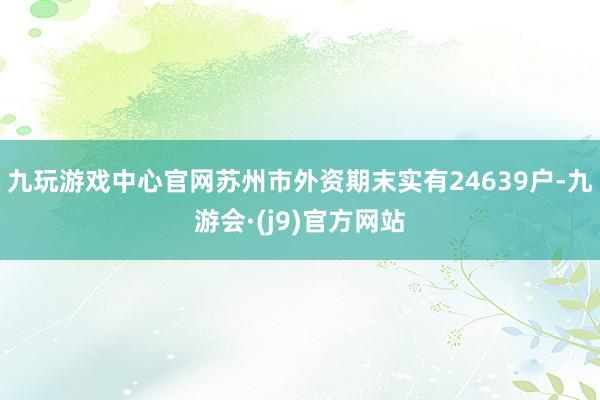 九玩游戏中心官网苏州市外资期末实有24639户-九游会·(j9)官方网站