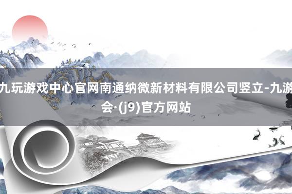 九玩游戏中心官网南通纳微新材料有限公司竖立-九游会·(j9)官方网站