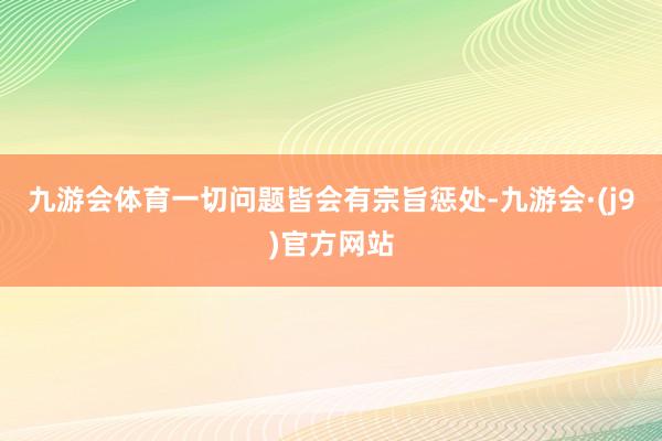 九游会体育一切问题皆会有宗旨惩处-九游会·(j9)官方网站