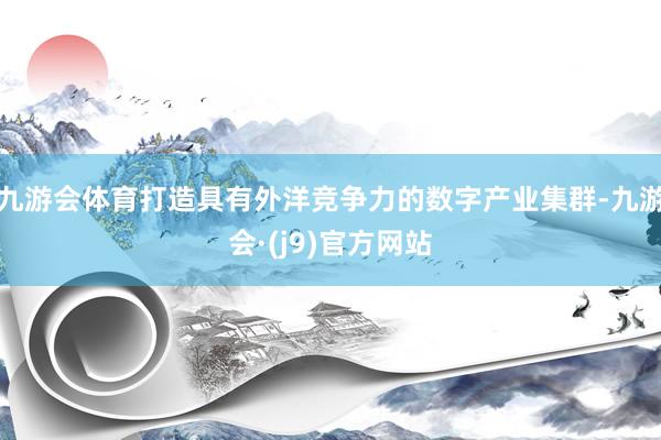 九游会体育打造具有外洋竞争力的数字产业集群-九游会·(j9)官方网站
