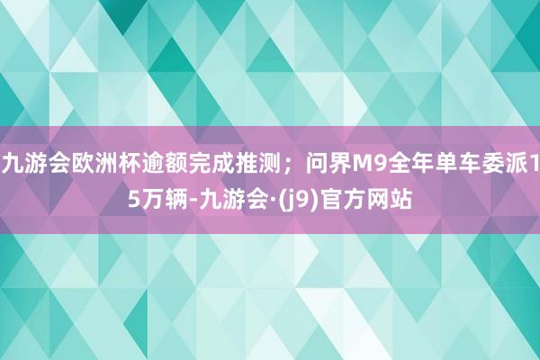 九游会欧洲杯逾额完成推测；问界M9全年单车委派15万辆-九游会·(j9)官方网站