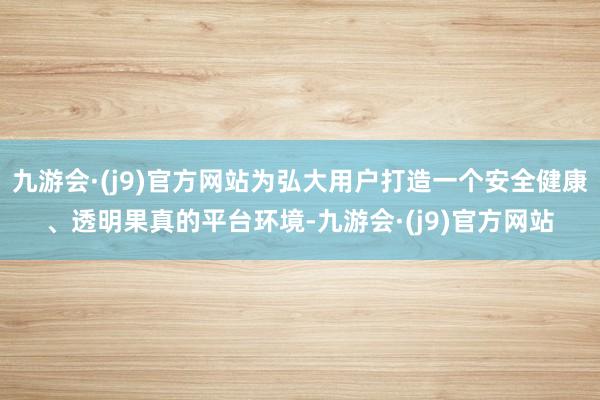 九游会·(j9)官方网站为弘大用户打造一个安全健康、透明果真的平台环境-九游会·(j9)官方网站
