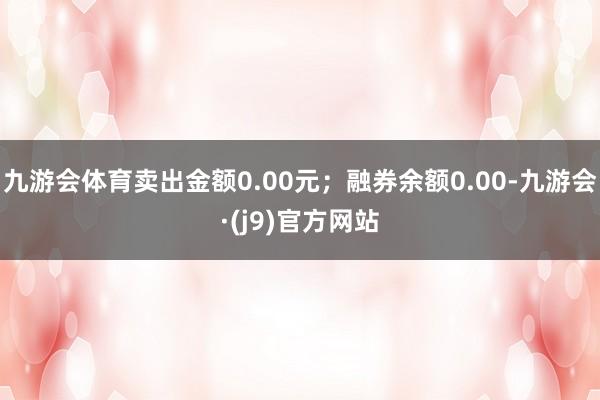 九游会体育卖出金额0.00元；融券余额0.00-九游会·(j9)官方网站