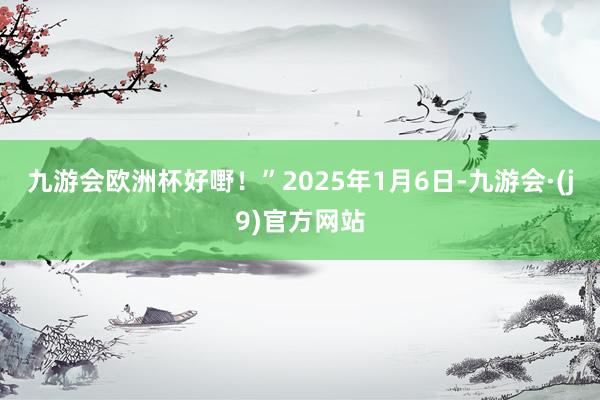 九游会欧洲杯好嘢！”2025年1月6日-九游会·(j9)官方网站
