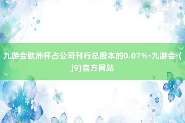 九游会欧洲杯占公司刊行总股本的0.07%-九游会·(j9)官方网站